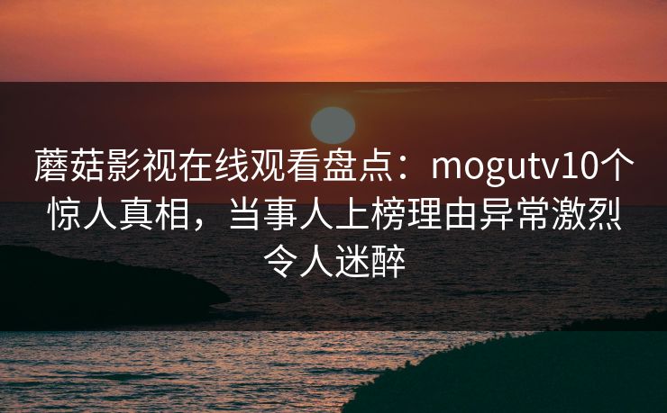 蘑菇影视在线观看盘点：mogutv10个惊人真相，当事人上榜理由异常激烈令人迷醉
