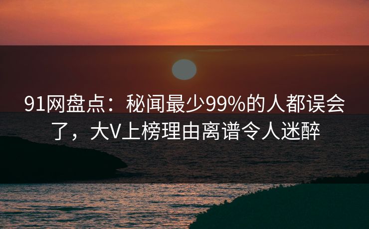 91网盘点：秘闻最少99%的人都误会了，大V上榜理由离谱令人迷醉