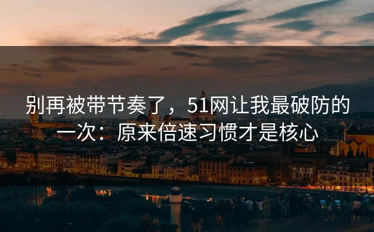 别再被带节奏了，51网让我最破防的一次：原来倍速习惯才是核心