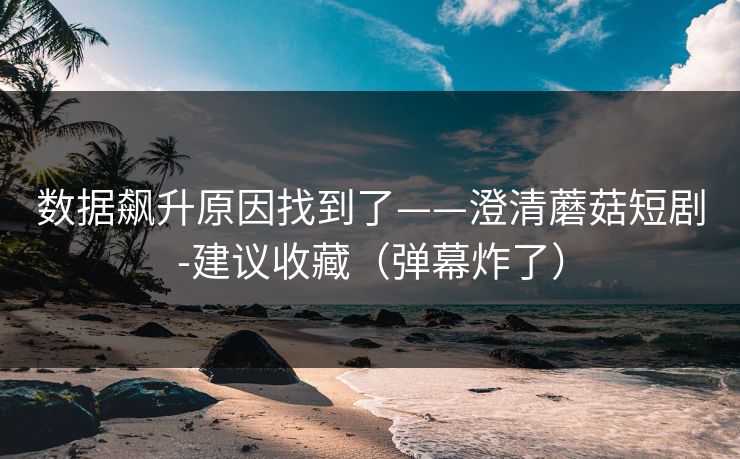 数据飙升原因找到了——澄清蘑菇短剧-建议收藏（弹幕炸了）