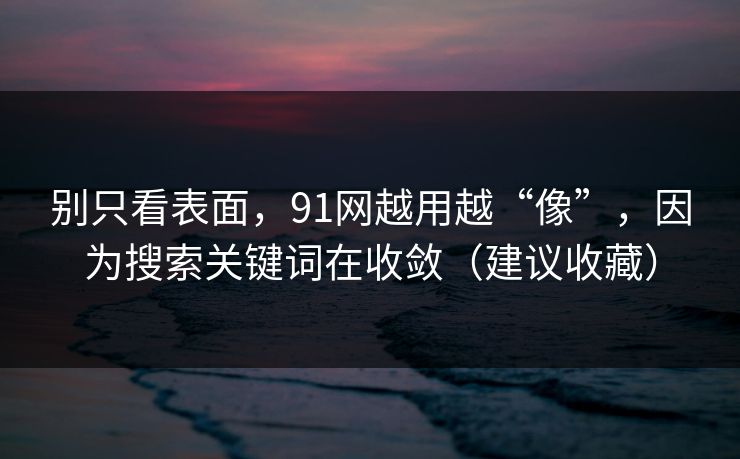 别只看表面，91网越用越“像”，因为搜索关键词在收敛（建议收藏）