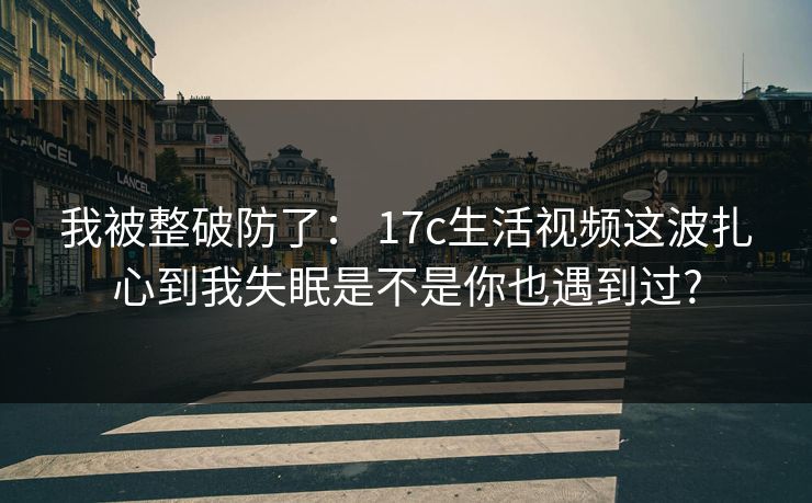 我被整破防了： 17c生活视频这波扎心到我失眠是不是你也遇到过?